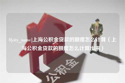 中国台湾上海公积金贷款的额度怎么计算（上海公积金贷款的额度怎么计算出来）